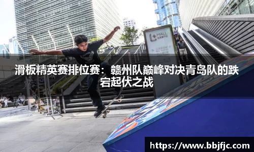 滑板精英赛排位赛：赣州队巅峰对决青岛队的跌宕起伏之战